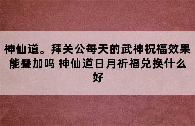 神仙道。拜关公每天的武神祝福效果能叠加吗 神仙道日月祈福兑换什么好